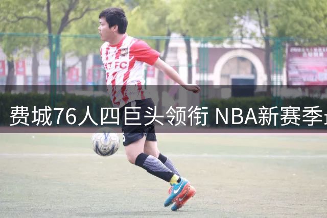 费城76人四巨头领衔 NBA新赛季最强攻击组合现雏形